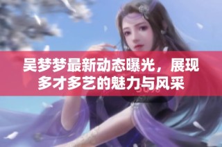 吴梦梦最新动态曝光，展现多才多艺的魅力与风采