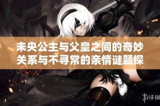 未央公主与父皇之间的奇妙关系与不寻常的亲情谜题探讨