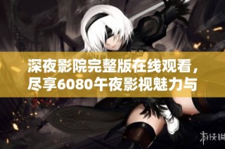 深夜影院完整版在线观看，尽享6080午夜影视魅力与精彩片段
