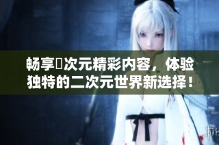 畅享囧次元精彩内容，体验独特的二次元世界新选择！