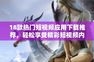 18款热门短视频应用下载推荐，轻松享受精彩短视频内容的乐趣与魅力