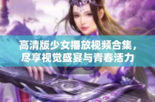 高清版少女播放视频合集，尽享视觉盛宴与青春活力