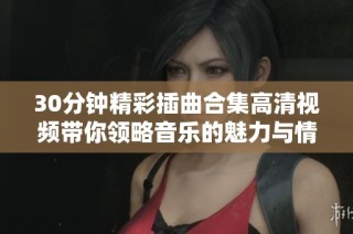 30分钟精彩插曲合集高清视频带你领略音乐的魅力与情感