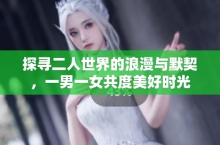 探寻二人世界的浪漫与默契，一男一女共度美好时光