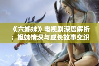 《六姊妹》电视剧深度解析：姐妹情深与成长故事交织的感人岁月