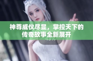 神尊威仪尽显，掌控天下的传奇故事全新展开