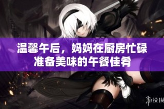 温馨午后，妈妈在厨房忙碌准备美味的午餐佳肴