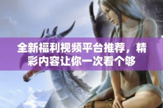 全新福利视频平台推荐，精彩内容让你一次看个够