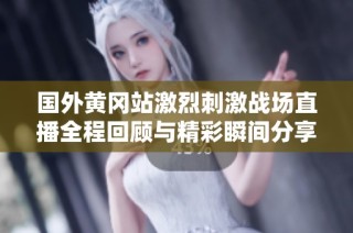 国外黄冈站激烈刺激战场直播全程回顾与精彩瞬间分享