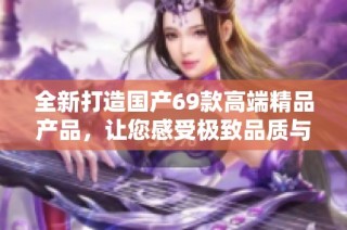 全新打造国产69款高端精品产品，让您感受极致品质与非凡体验