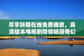尽享妖精在线免费播放，高清版本电视剧陪你畅游奇幻世界