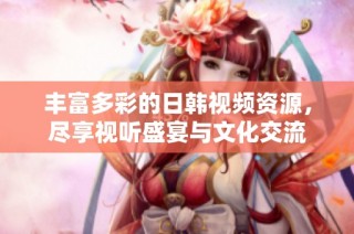 丰富多彩的日韩视频资源，尽享视听盛宴与文化交流