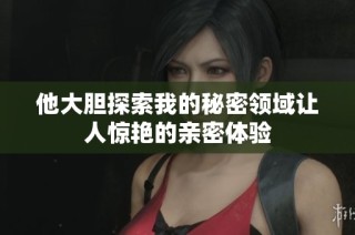 他大胆探索我的秘密领域让人惊艳的亲密体验