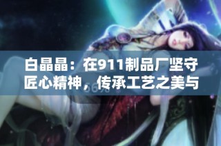 白晶晶：在911制品厂坚守匠心精神，传承工艺之美与传承价值