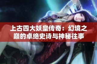 上古四大妖皇传奇：幻境之巅的卓绝史诗与神秘往事