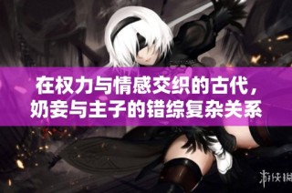在权力与情感交织的古代，奶妾与主子的错综复杂关系探秘