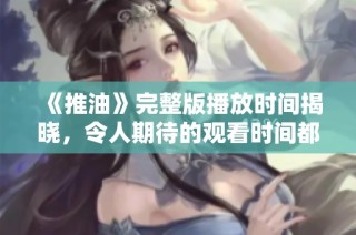 《推油》完整版播放时间揭晓，令人期待的观看时间都在这里！