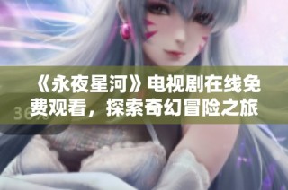 《永夜星河》电视剧在线免费观看，探索奇幻冒险之旅的精彩剧情