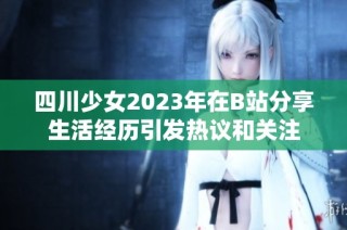 四川少女2023年在B站分享生活经历引发热议和关注