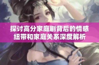 探讨高分家庭剧背后的情感纽带和家庭关系深度解析
