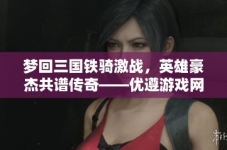 梦回三国铁骑激战，英雄豪杰共谱传奇——优遵游戏网分享