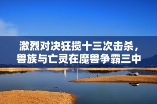 激烈对决狂揽十三次击杀，兽族与亡灵在魔兽争霸三中展开生死战斗