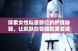 探索女性私密部位的护理秘籍，让肌肤白皙细腻更显迷人魅力