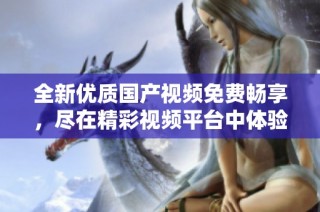 全新优质国产视频免费畅享，尽在精彩视频平台中体验无限乐趣