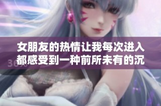 女朋友的热情让我每次进入都感受到一种前所未有的沉重体验