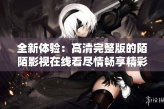 全新体验：高清完整版的陌陌影视在线看尽情畅享精彩内容
