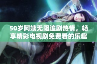 50岁阿姨无阻追剧热情，畅享精彩电视剧免费看的乐趣