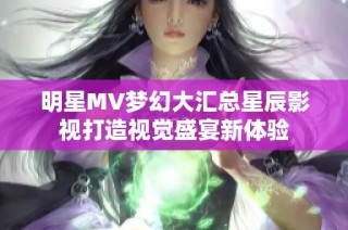 明星MV梦幻大汇总星辰影视打造视觉盛宴新体验