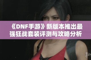 《DNF手游》新版本推出最强狂战套装评测与攻略分析