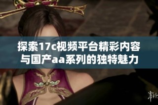 探索17c视频平台精彩内容与国产aa系列的独特魅力与乐趣