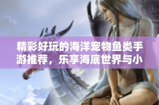 精彩好玩的海洋宠物鱼类手游推荐，乐享海底世界与小伙伴们的乐趣