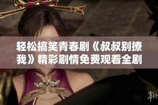 轻松搞笑青春剧《叔叔别撩我》精彩剧情免费观看全剧分享