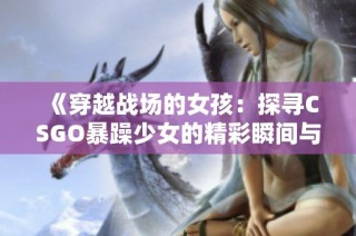 《穿越战场的女孩：探寻CSGO暴躁少女的精彩瞬间与战斗技巧》