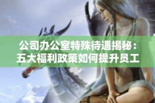公司办公室特殊待遇揭秘：五大福利政策如何提升员工工作满意度