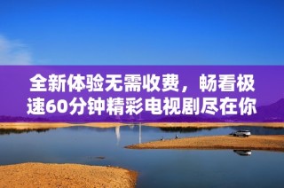 全新体验无需收费，畅看极速60分钟精彩电视剧尽在你的指尖