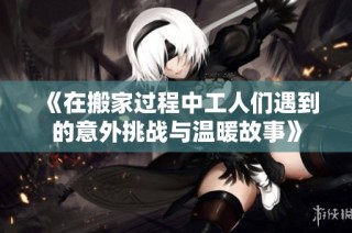 《在搬家过程中工人们遇到的意外挑战与温暖故事》