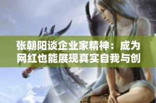 张朝阳谈企业家精神：成为网红也能展现真实自我与创新思维