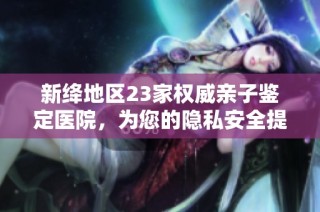 新绛地区23家权威亲子鉴定医院，为您的隐私安全提供保障