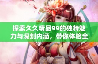 探索久久精品99的独特魅力与深刻内涵，带你体验全新的视角与感悟