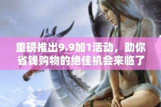 重磅推出9.9加1活动，助你省钱购物的绝佳机会来临了