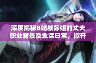 深度揭秘B站暴躁姐的丈夫职业背景及生活日常，掀开神秘面纱