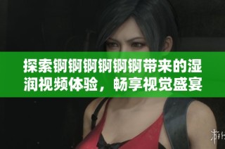 探索锕锕锕锕锕锕带来的湿润视频体验，畅享视觉盛宴与刺激感受