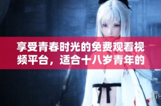 享受青春时光的免费观看视频平台，适合十八岁青年的最佳选择