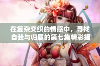 在复杂交织的情感中，寻找自我与归属的第七集精彩揭示