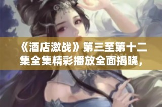 《酒店激战》第三至第十二集全集精彩播放全面揭晓，速来观看！