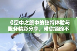 《空中之旅中的独特体验与服务精彩分享，带你领略不同的乘机感受》